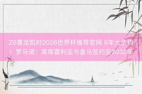 Z6尊龙凯时2026世界杯推荐官网 6年大条约！罗马诺：库库雷利亚与皇马签约至2032年