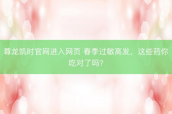 尊龙凯时官网进入网页 春季过敏高发，这些药你吃对了吗？