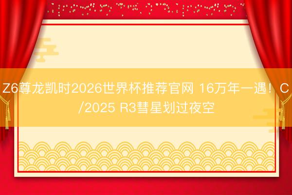 Z6尊龙凯时2026世界杯推荐官网 16万年一遇！C/2025 R3彗星划过夜空