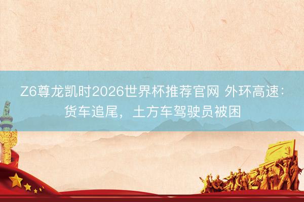 Z6尊龙凯时2026世界杯推荐官网 外环高速：货车追尾，土方车驾驶员被困