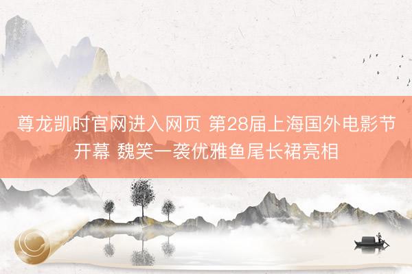 尊龙凯时官网进入网页 第28届上海国外电影节开幕 魏笑一袭优雅鱼尾长裙亮相