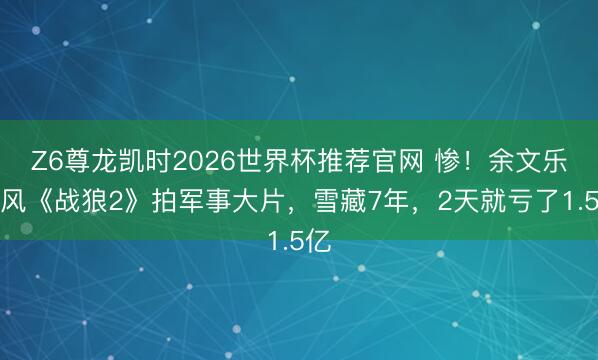 Z6尊龙凯时2026世界杯推荐官网 惨!余文乐跟风《战狼2》拍军事大片,雪藏7年,2天就亏了1.5亿