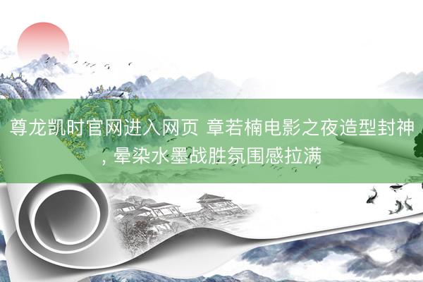尊龙凯时官网进入网页 章若楠电影之夜造型封神，<a href=