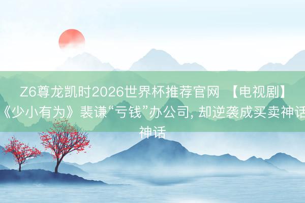 Z6尊龙凯时2026世界杯推荐官网 【电视剧】《少小有为》裴谦“亏钱”办公司, 却逆袭成买卖神话