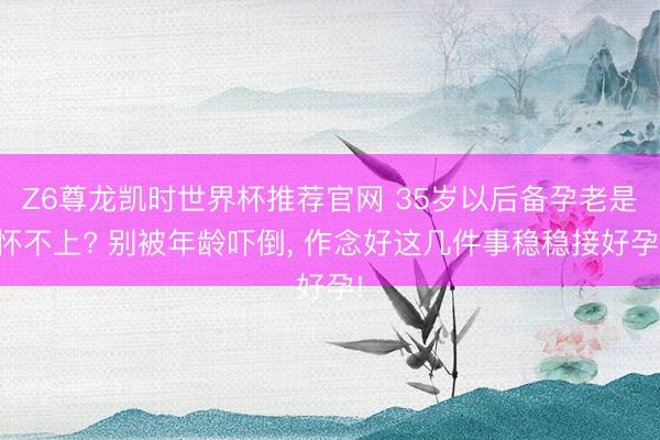 Z6尊龙凯时世界杯推荐官网 35岁以后备孕老是怀不上? 别被年龄吓倒, 作念好这几件事稳稳接好孕!