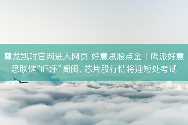 尊龙凯时官网进入网页 好意思股点金丨鹰派好意思联储“吓坏”阛阓, 芯片股行情将迎短处考试